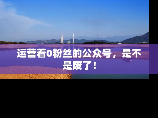 运营着0粉丝的公众号，是不是废了！