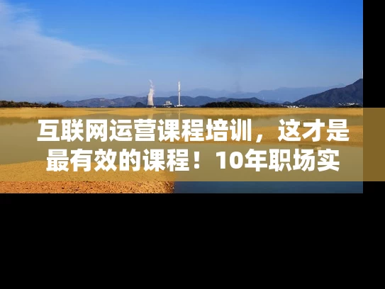 互联网运营课程培训，这才是最有效的课程！10年职场实战总结！