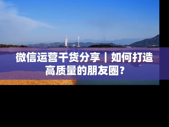 微信运营干货分享｜如何打造高质量的朋友圈？