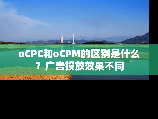 oCPC和oCPM的区别是什么？广告投放效果不同