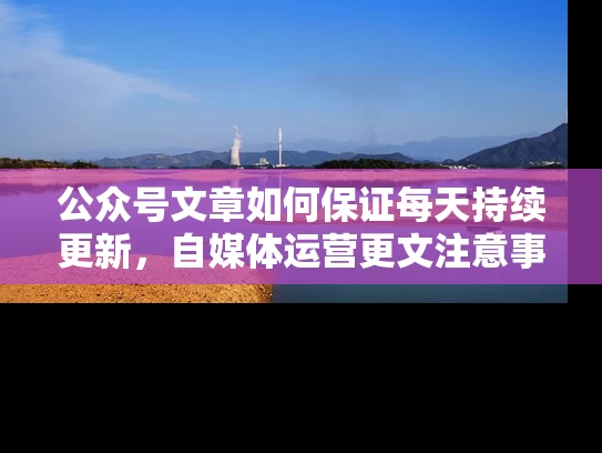 公众号文章如何保证每天持续更新，自媒体运营更文注意事项！