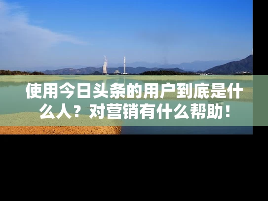 使用今日头条的用户到底是什么人？对营销有什么帮助！
