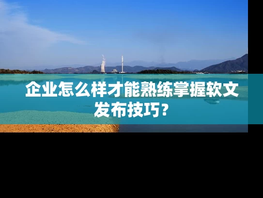企业怎么样才能熟练掌握软文发布技巧？