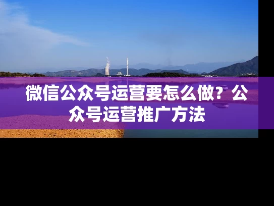 微信公众号运营要怎么做？公众号运营推广方法