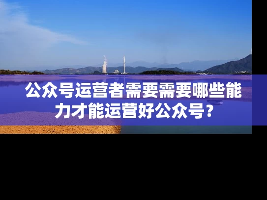 公众号运营者需要需要哪些能力才能运营好公众号？