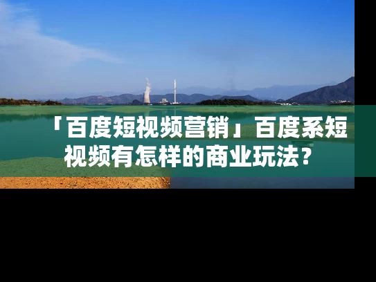 「百度短视频营销」百度系短视频有怎样的商业玩法？