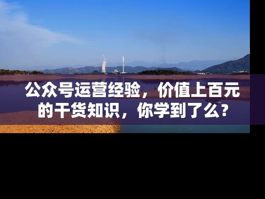 公众号运营经验，价值上百元的干货知识，你学到了么？