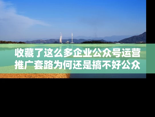 收藏了这么多企业公众号运营推广套路为何还是搞不好公众号