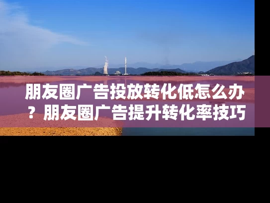 朋友圈广告投放转化低怎么办？朋友圈广告提升转化率技巧