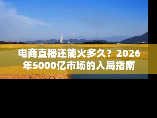 电商直播还能火多久？2026年5000亿市场的入局指南