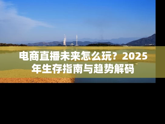 电商直播未来怎么玩？2025年生存指南与趋势解码