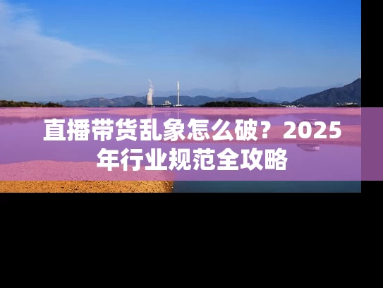直播带货乱象怎么破？2025年行业规范全攻略