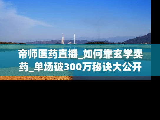 帝师医药直播_如何靠玄学卖药_单场破300万秘诀大公开