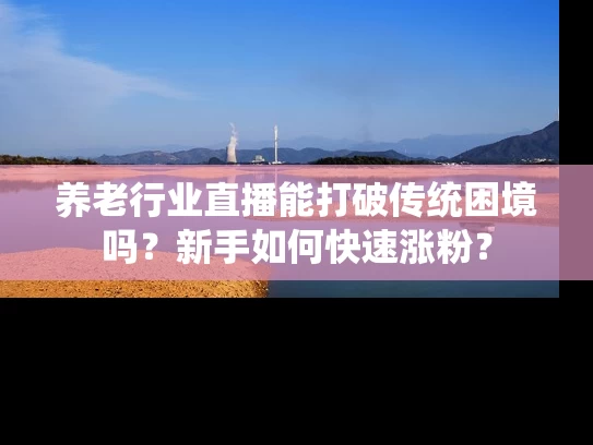 养老行业直播能打破传统困境吗？新手如何快速涨粉？