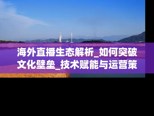海外直播生态解析_如何突破文化壁垒_技术赋能与运营策略