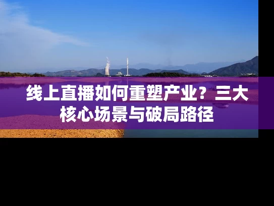 线上直播如何重塑产业？三大核心场景与破局路径
