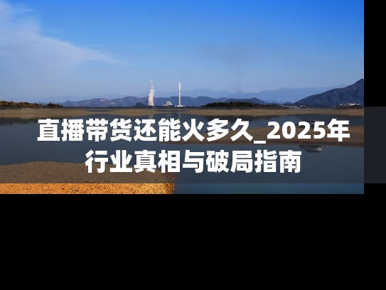 直播带货还能火多久_2025年行业真相与破局指南