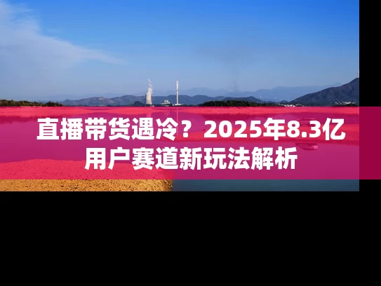 直播带货遇冷？2025年8.3亿用户赛道新玩法解析