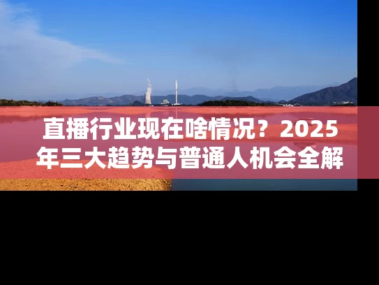 直播行业现在啥情况？2025年三大趋势与普通人机会全解析