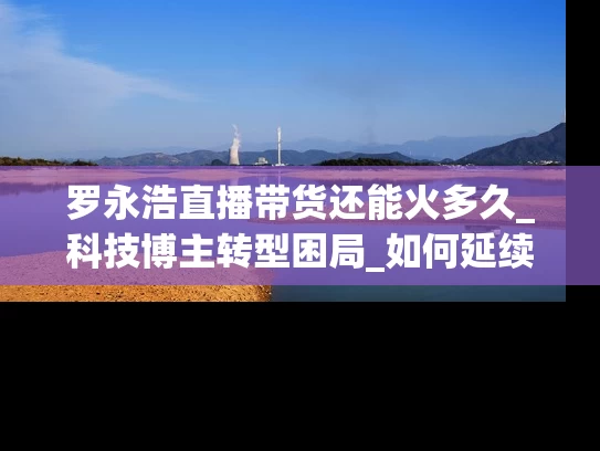 罗永浩直播带货还能火多久_科技博主转型困局_如何延续生命周期？