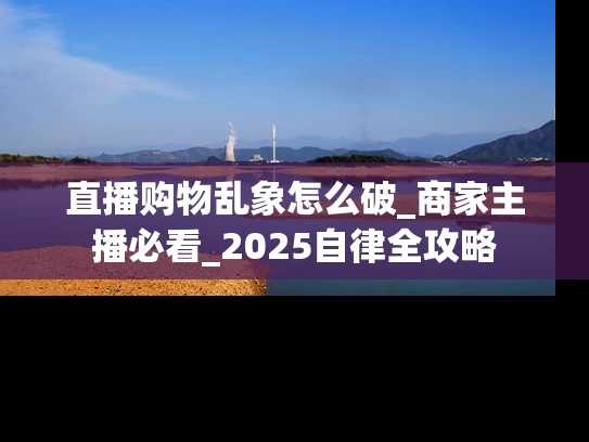 直播购物乱象怎么破_商家主播必看_2025自律全攻略