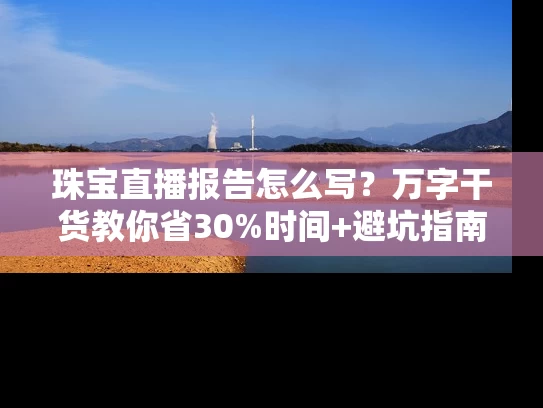 珠宝直播报告怎么写？万字干货教你省30%时间+避坑指南