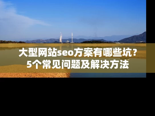 大型网站seo方案有哪些坑？5个常见问题及解决方法
