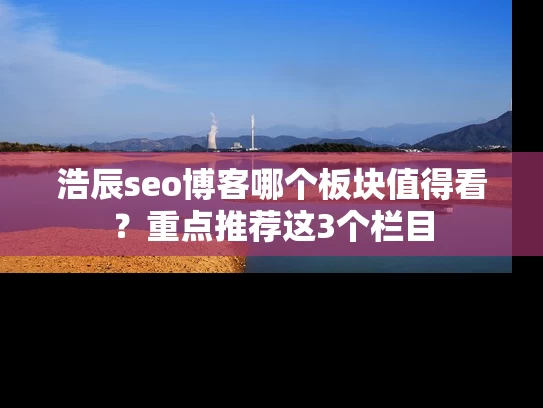 浩辰seo博客哪个板块值得看？重点推荐这3个栏目