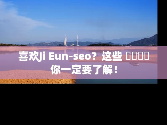 喜欢Ji Eun-seo？这些 விஷய你一定要了解！