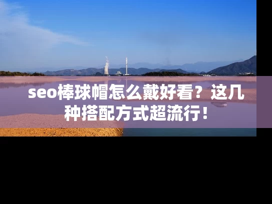 seo棒球帽怎么戴好看？这几种搭配方式超流行！