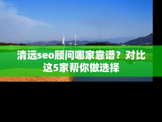 清远seo顾问哪家靠谱？对比这5家帮你做选择