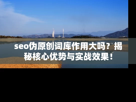 seo伪原创词库作用大吗？揭秘核心优势与实战效果！