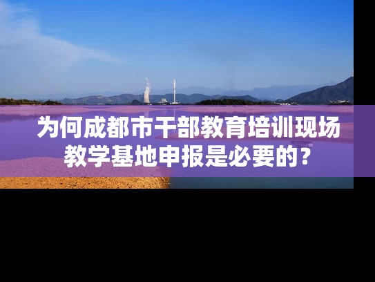 为何成都市干部教育培训现场教学基地申报是必要的? 为何成都市干部教育培训现场教学基地申报是必要的?