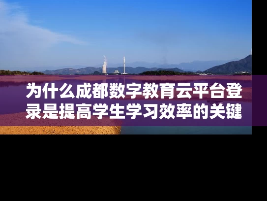 为什么成都数字教育云平台登录是提高学生学习效率的关键？