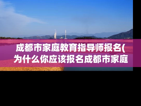 成都市家庭教育指导师报名(为什么你应该报名成都市家庭教育指导师？)