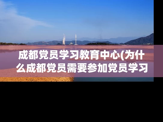 成都党员学习教育中心(为什么成都党员需要参加党员学习教育中心？)