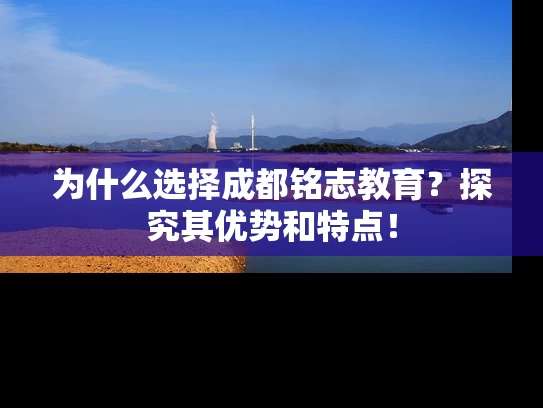 为什么选择成都铭志教育？探究其优势和特点！