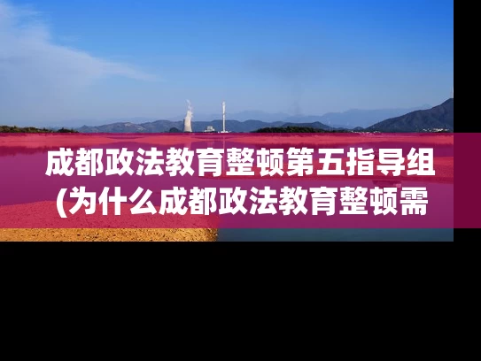 成都政法教育整顿第五指导组(为什么成都政法教育整顿需要第五指导组？)