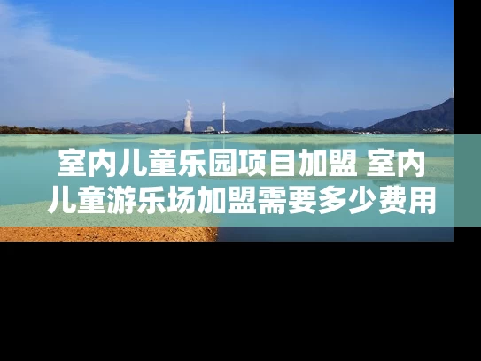 室内儿童乐园项目加盟 室内儿童游乐场加盟需要多少费用