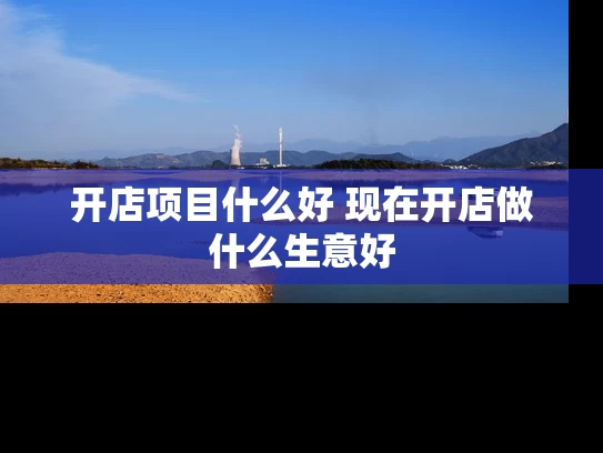 开店项目什么好 现在开店做什么生意好