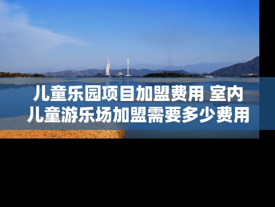 儿童乐园项目加盟费用 室内儿童游乐场加盟需要多少费用