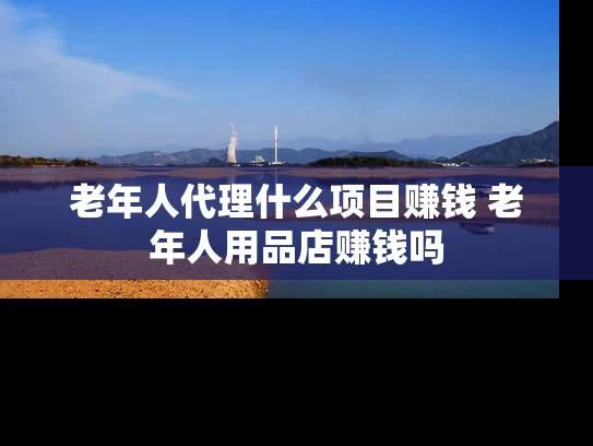 老年人代理什么项目赚钱 老年人用品店赚钱吗