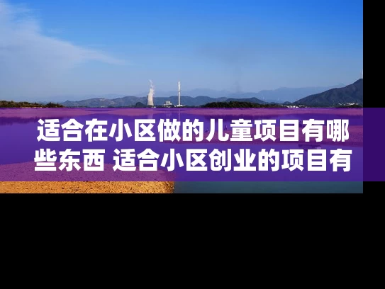 适合在小区做的儿童项目有哪些东西 适合小区创业的项目有哪些