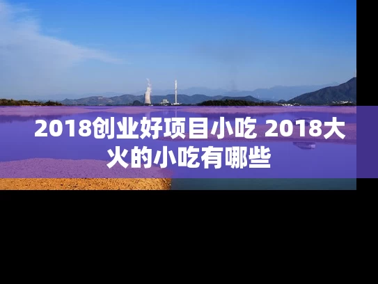 2018创业好项目小吃 2018大火的小吃有哪些 2018创业好项目小吃 2018大火的小吃有哪些