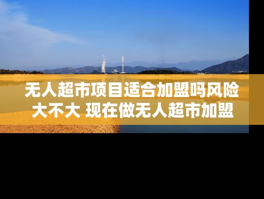 无人超市项目适合加盟吗风险大不大 现在做无人超市加盟赚钱吗