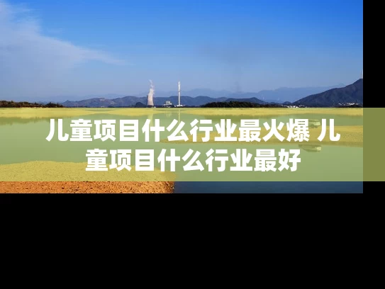 儿童项目什么行业最火爆 儿童项目什么行业最好