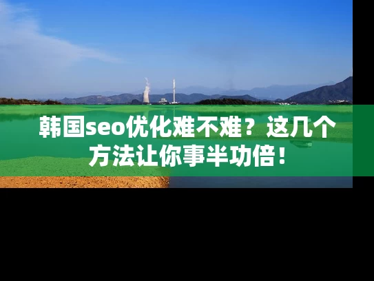 韩国seo优化难不难？这几个方法让你事半功倍！