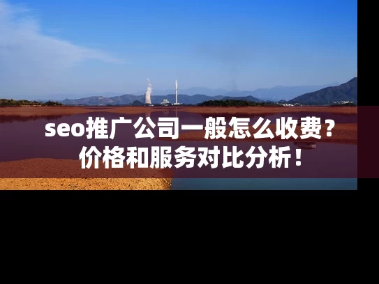 seo推广公司一般怎么收费？价格和服务对比分析！