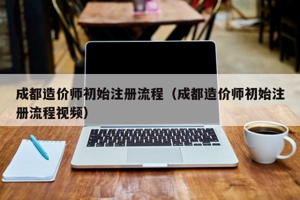 成都造价师初始注册流程（成都造价师初始注册流程视频）