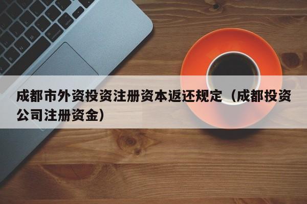 成都市外资投资注册资本返还规定（成都投资公司注册资金）